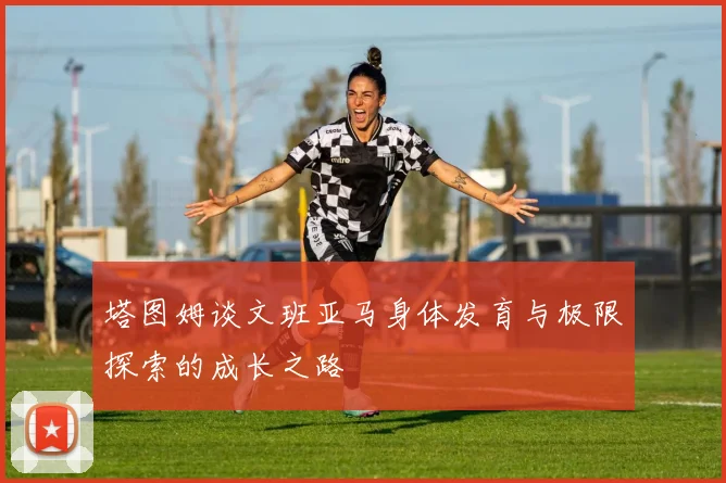 塔图姆谈文班亚马身体发育与极限探索的成长之路