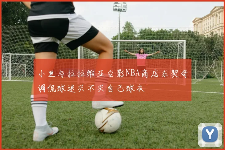 小里与拉拉维亚合影NBA商店东契奇调侃球迷买不买自己球衣