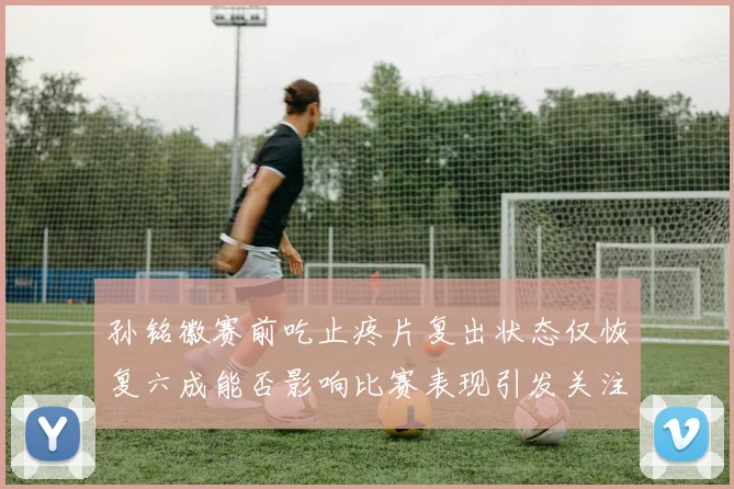孙铭徽赛前吃止疼片复出状态仅恢复六成能否影响比赛表现引发关注