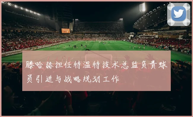 滕哈赫担任特温特技术总监负责球员引进与战略规划工作