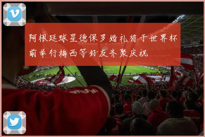阿根廷球星德保罗婚礼将于世界杯前举行梅西等好友齐聚庆祝
