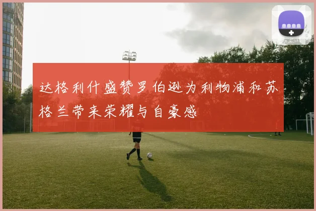 达格利什盛赞罗伯逊为利物浦和苏格兰带来荣耀与自豪感