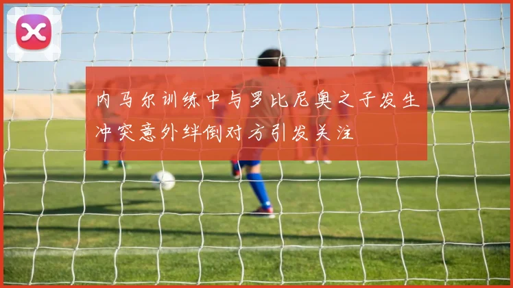 内马尔训练中与罗比尼奥之子发生冲突意外绊倒对方引发关注