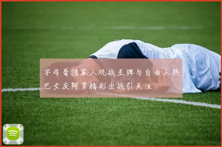 字母哥携家人观战王牌与自由人热巴女友阿贾精彩出战引关注