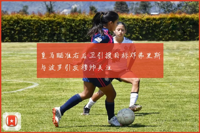 皇马瞄准右后卫引援目标邓弗里斯与波罗引发穆帅关注