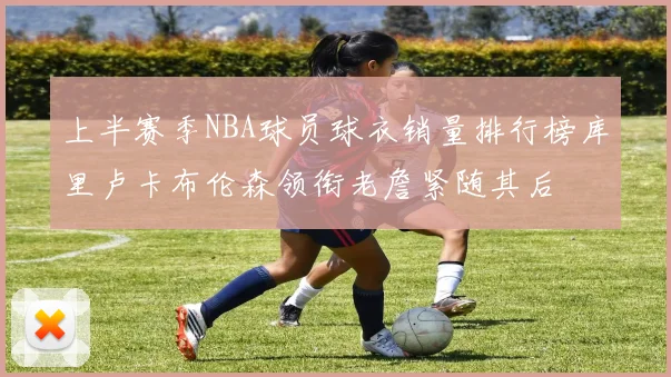 上半赛季NBA球员球衣销量排行榜库里卢卡布伦森领衔老詹紧随其后