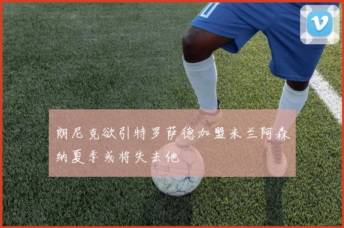 朗尼克欲引特罗萨德加盟米兰阿森纳夏季或将失去他