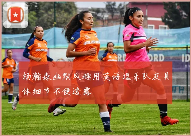 杨瀚森幽默风趣用英语逗乐队友具体细节不便透露