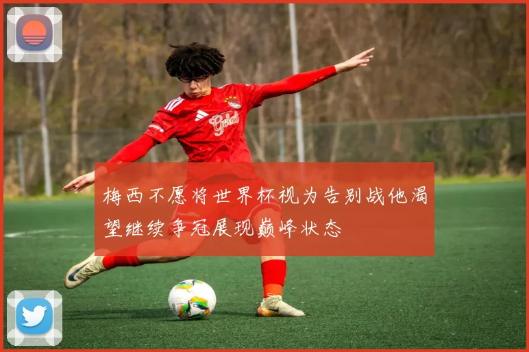 梅西不愿将世界杯视为告别战他渴望继续争冠展现巅峰状态