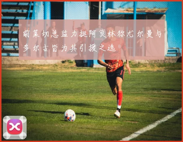 前莱切总监力挺阿莫林称尤尔曼与多尔古皆为其引援之选