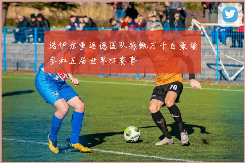 诺伊尔重返德国队感慨万千自豪能参加五届世界杯赛事