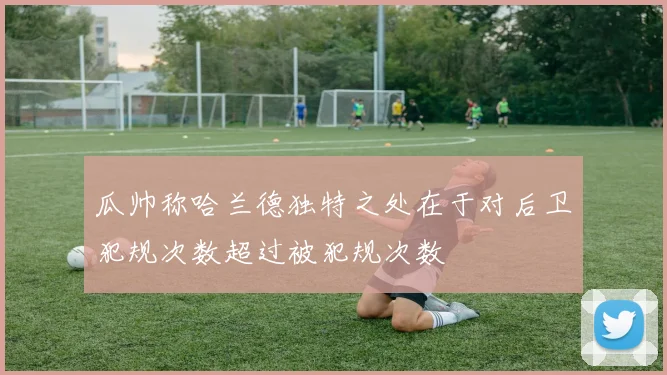 瓜帅称哈兰德独特之处在于对后卫犯规次数超过被犯规次数