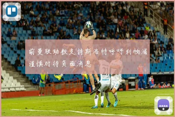 前曼联助教支持斯洛特呼吁利物浦谨慎对待负面消息