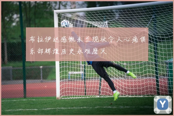 布拉伊达感慨米兰现状令人心痛俱乐部辉煌历史永难磨灭